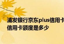 浦发银行京东plus信用卡好申请吗 浦发银行京东plus联名信用卡额度是多少