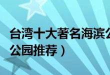 台湾十大著名海滨公园（台湾最值得去的海边公园推荐）