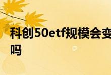 科创50etf规模会变大吗 科创50ETF规模固定吗