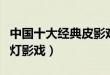 中国十大经典皮影戏（皮影戏表演剧目好看的灯影戏）