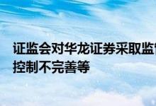 证监会对华龙证券采取监管谈话措施因投资银行类业务内部控制不完善等