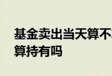 基金卖出当天算不算持有 基金卖出确定之前算持有吗