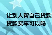 让别人帮自己贷款买车可以么 让别人帮自己贷款买车可以吗