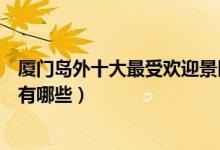 厦门岛外十大最受欢迎景区排行榜（厦门岛外热门旅游景点有哪些）