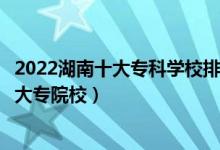 2022湖南十大专科学校排行（湖南十大高职院校湖南最好的大专院校）