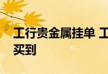 工行贵金属挂单 工行贵金属挂单了为什么没买到