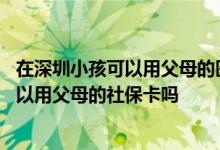在深圳小孩可以用父母的医保卡吗 深圳小孩去医院看病时可以用父母的社保卡吗 