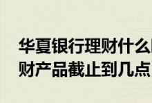 华夏银行理财什么时候到账 华夏银行购买理财产品截止到几点