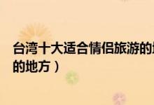 台湾十大适合情侣旅游的地方（台湾约会去哪好台湾最浪漫的地方）