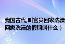 我国古代,叫官员回家洗澡的假期叫什么（我国古代叫官员们回家洗澡的假期叫什么）