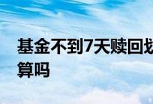 基金不到7天赎回划算吗 基金不到7天赎回划算吗