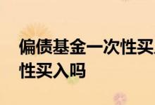 偏债基金一次性买入 偏债混合基金适合一次性买入吗