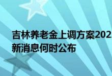 吉林养老金上调方案2022参考2021 2022吉林养老金上调新消息何时公布 