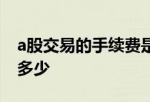 a股交易的手续费是多少 a股交易的手续费是多少
