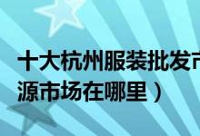 十大杭州服装批发市场（杭州服装批发一手货源市场在哪里）