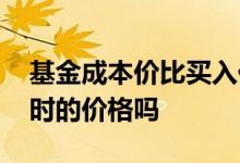 基金成本价比买入价格高 基金成本价是买入时的价格吗