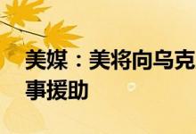 美媒：美将向乌克兰额外提供10亿美元的军事援助