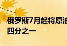 俄罗斯7月起将原油和燃料油出口关税上调近四分之一