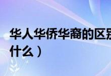 华人华侨华裔的区别（华人华侨华裔的区别是什么）