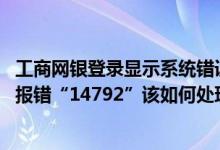 工商网银登录显示系统错误 工商银行：登录企业网银时系统报错“14792”该如何处理