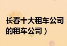 长春十大租车公司（长春租车哪家好长春正规的租车公司）