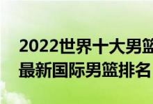 2022世界十大男篮排名（世界篮球实力排名最新国际男篮排名）