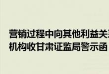 营销过程中向其他利益关系人输送不正当利益华安证券分支机构收甘肃证监局警示函
