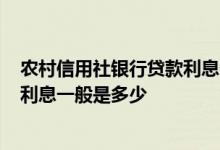 农村信用社银行贷款利息一般是多少? 农村信用社小额贷款利息一般是多少