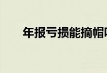 年报亏损能摘帽吗 年报亏损能摘帽吗
