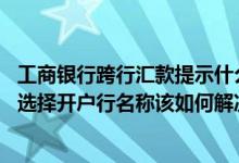 工商银行跨行汇款提示什么不能用 工商银行：跨行汇款无法选择开户行名称该如何解决