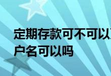 定期存款可不可以更改户名 银行定期存款改户名可以吗