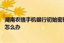 湖南农信手机银行初始密码 湖南农信手机银行忘记登录密码怎么办