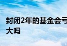 封闭2年的基金会亏损吗 一年的封闭基金亏损大吗
