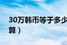 30万韩币等于多少人民币（请看最新汇率计算）