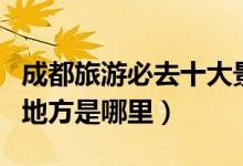 成都旅游必去十大景点推荐（成都最值得去的地方是哪里）