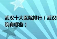 武汉十大医院排行（武汉医院排行前十武汉市较好的三甲医院有哪些）