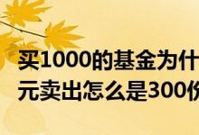 买1000的基金为什么卖出是300多 基金1000元卖出怎么是300份额