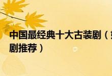 中国最经典十大古装剧（好看的古装剧有哪些经典古装电视剧推荐）