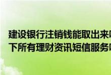 建设银行注销钱能取出来吗 建设银行：我可以注销我本人名下所有理财资讯短信服务吗