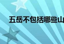 五岳不包括哪些山（五岳不包括哪个山）