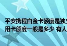 平安携程白金卡额度是独立的么 谁能告诉我平安携程白金信用卡额度一般是多少 有人知道吗