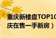 重庆新楼盘TOP10（重庆新楼盘现房出售重庆在售一手新房）