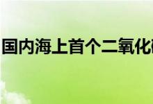 国内海上首个二氧化碳封存工程设备建造完工
