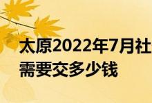 太原2022年7月社保基数上限多少 社保费用需要交多少钱 