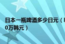 日本一瓶啤酒多少日元（韩国疯狂抵制日货一杯日本啤酒100万韩元）