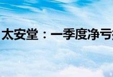 太安堂：一季度净亏损3735.36万元股票复牌