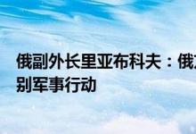 俄副外长里亚布科夫：俄方将坚持立场只在必要时机停止特别军事行动