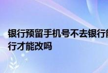 银行预留手机号不去银行能不能改 银行预留手机号必须去银行才能改吗