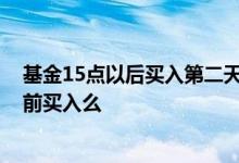 基金15点以后买入第二天涨了跌了算谁 基金下跌当天15点前买入么