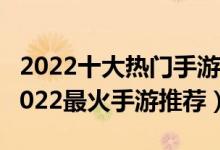 2022十大热门手游（手游人气排行榜前十名2022最火手游推荐）
